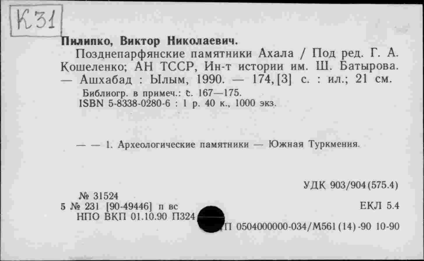 ﻿Пилипко, Виктор Николаевич.
Позднепарфянские памятники Ахала / Под ред. Г. А. Кошеленко; АН ТССР, Ин-т истории им. Ш. Батырова. — Ашхабад : Ылым, 1990. — 174, [3] с. : ил.; 21 см.
Библиогр. в примем.: С. 167—175.
ISBN 5-8338-0280-6 : 1 р. 40 к., 1000 экз.
-----1. Археологические памятники — Южная Туркмения.
УДК 903/904(575.4)
№ 31524
5 № 231 [90-49446] п вс НПО ВКП 01.10.90 П324
ЕКЛ 5.4
1 0504000000-034/М561 (14)-90 10-90